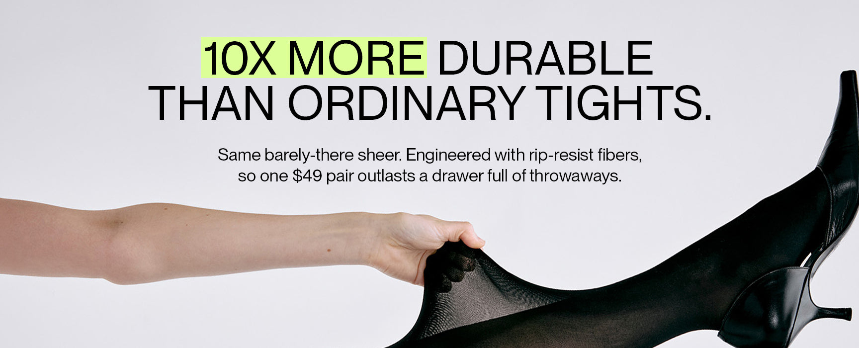 10X more durable than ordinary tights. Same barely-there sheer. Engineered with rip-resist fibers so one $49 pair outlasts a drawer of throwaways.