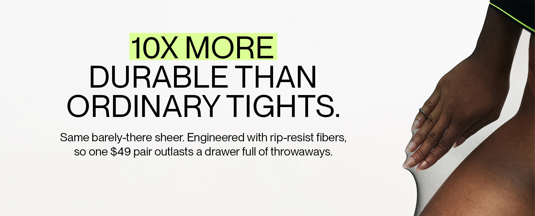 10X more durable than ordinary tights. Same barely-there sheer. Engineered with rip-resist fibers so one $49 pair outlasts a drawer of throwaways.